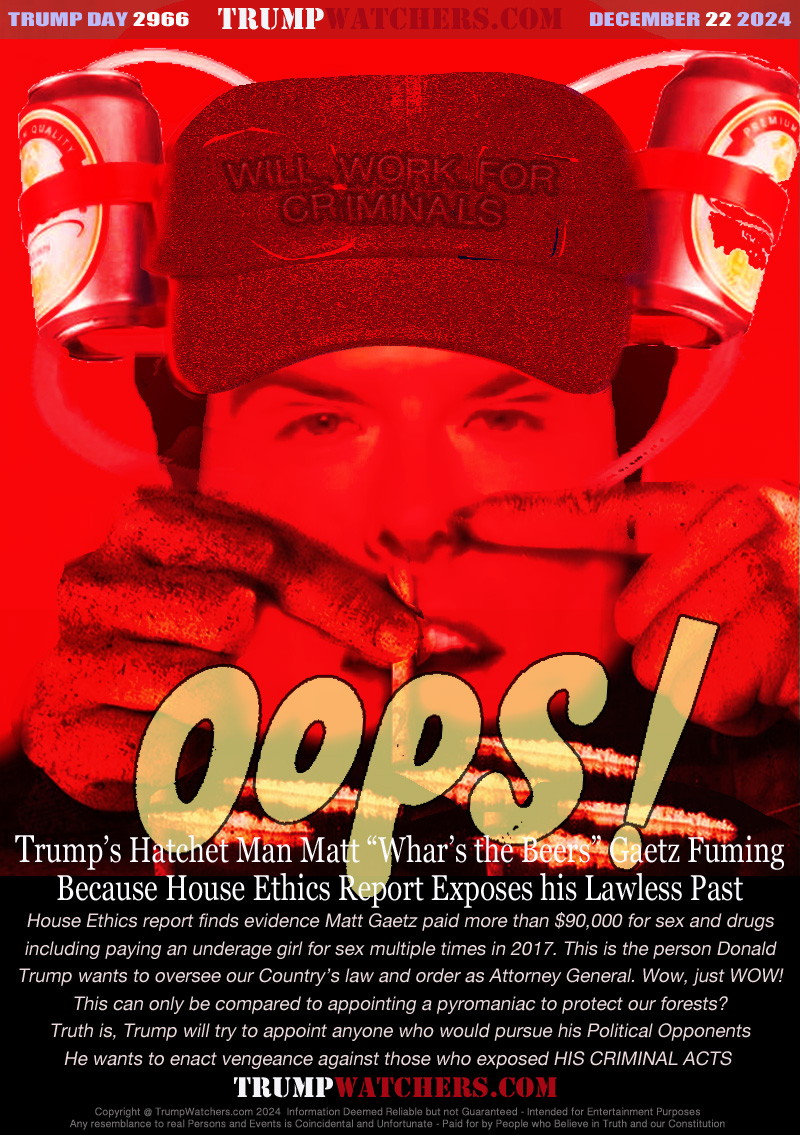 House Ethics report finds evidence Matt Gaetz paid more than $90,000 for sex and drugs
including paying an underage girl for sex multiple times in 2017. This is the person Donald
Trump wants to oversee our Country’s law and order as Attorney General. Wow, just WOW!
This can only be compared to appointing a pyromaniac to protect our forests?
Truth is, Trump will try to appoint anyone who would pursue his Political Opponents
He wants to enact vengeance against those who exposed HIS CRIMINAL ACTS